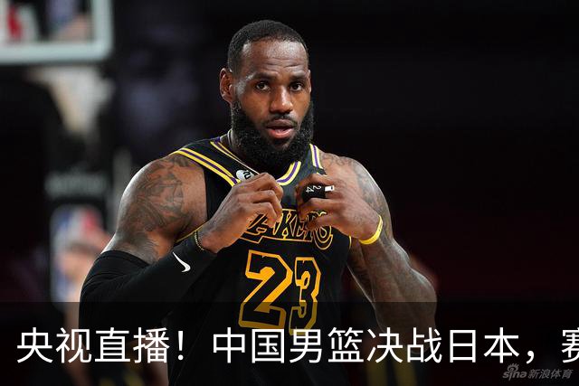 央视直播！中国男篮决战日本，赛前有3个好消息，赢球进决赛有戏